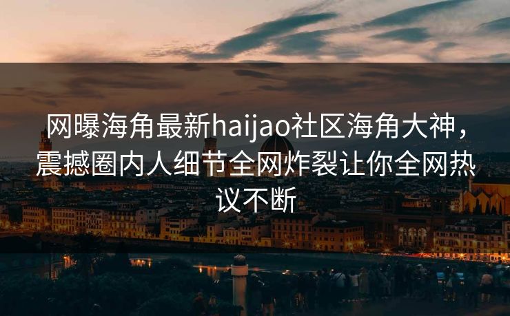 网曝海角最新haijao社区海角大神，震撼圈内人细节全网炸裂让你全网热议不断
