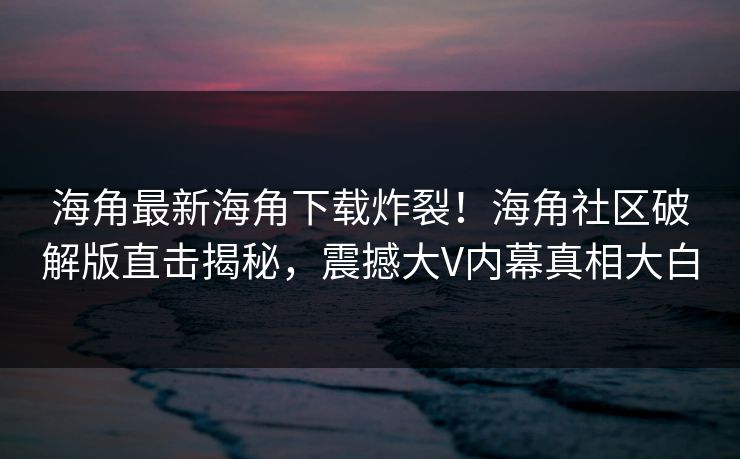 海角最新海角下载炸裂！海角社区破解版直击揭秘，震撼大V内幕真相大白