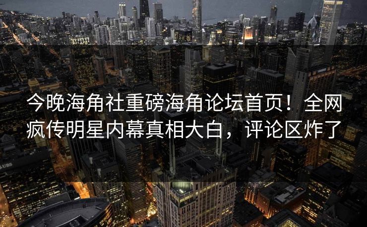 今晚海角社重磅海角论坛首页！全网疯传明星内幕真相大白，评论区炸了