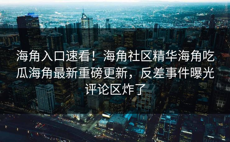 海角入口速看！海角社区精华海角吃瓜海角最新重磅更新，反差事件曝光评论区炸了