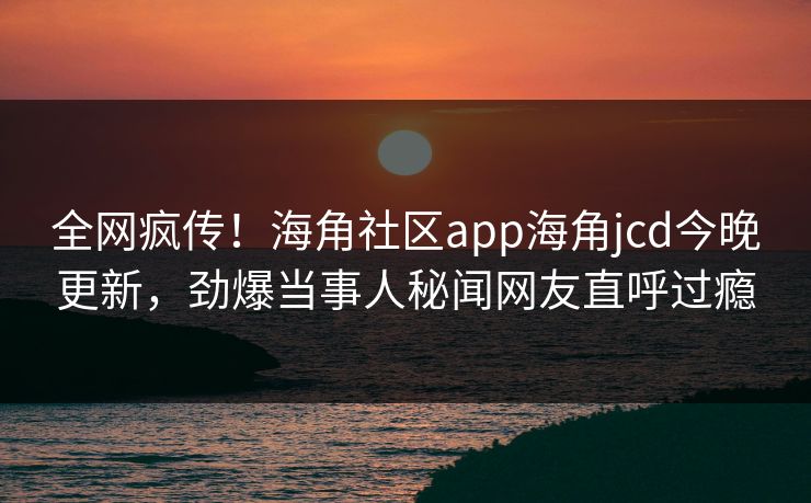 全网疯传！海角社区app海角jcd今晚更新，劲爆当事人秘闻网友直呼过瘾