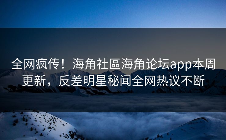 全网疯传！海角社區海角论坛app本周更新，反差明星秘闻全网热议不断