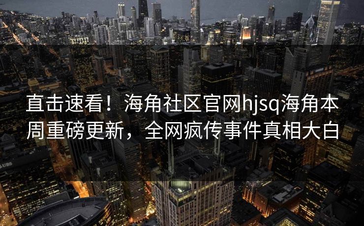 直击速看！海角社区官网hjsq海角本周重磅更新，全网疯传事件真相大白