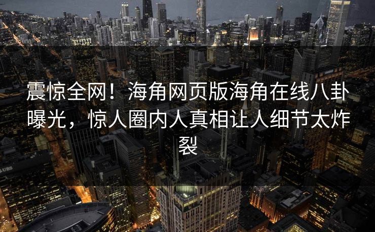 震惊全网！海角网页版海角在线八卦曝光，惊人圈内人真相让人细节太炸裂