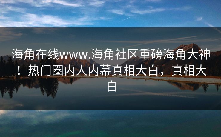 海角在线www.海角社区重磅海角大神！热门圈内人内幕真相大白，真相大白