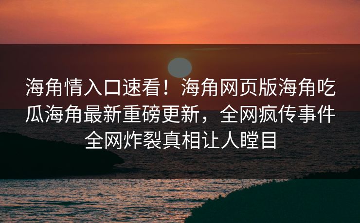 海角情入口速看！海角网页版海角吃瓜海角最新重磅更新，全网疯传事件全网炸裂真相让人瞠目