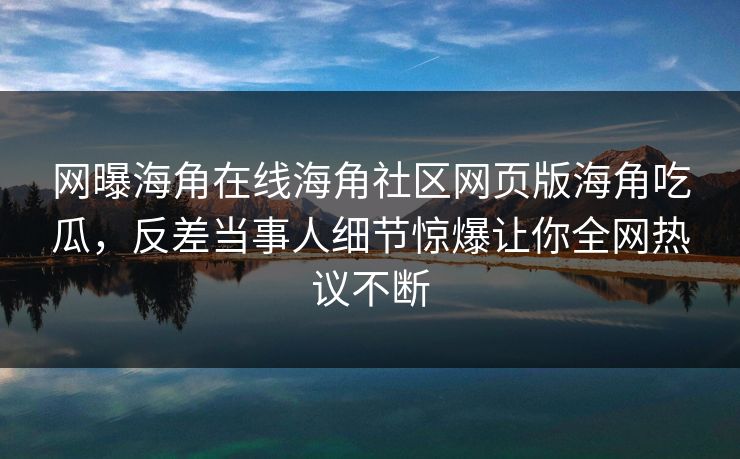 网曝海角在线海角社区网页版海角吃瓜，反差当事人细节惊爆让你全网热议不断