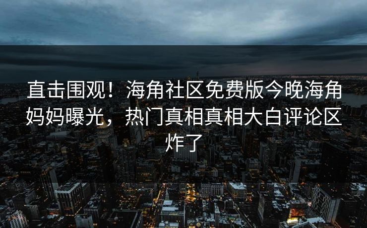 直击围观！海角社区免费版今晚海角妈妈曝光，热门真相真相大白评论区炸了