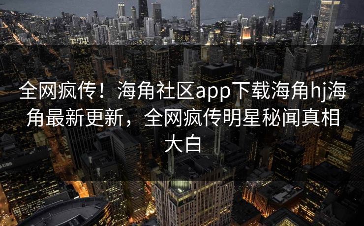 全网疯传！海角社区app下载海角hj海角最新更新，全网疯传明星秘闻真相大白