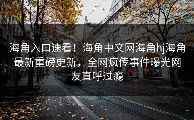 海角入口速看！海角中文网海角hj海角最新重磅更新，全网疯传事件曝光网友直呼过瘾