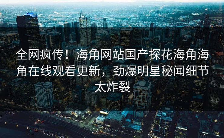 全网疯传！海角网站国产探花海角海角在线观看更新，劲爆明星秘闻细节太炸裂