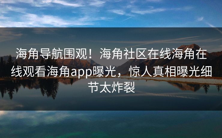 海角导航围观！海角社区在线海角在线观看海角app曝光，惊人真相曝光细节太炸裂