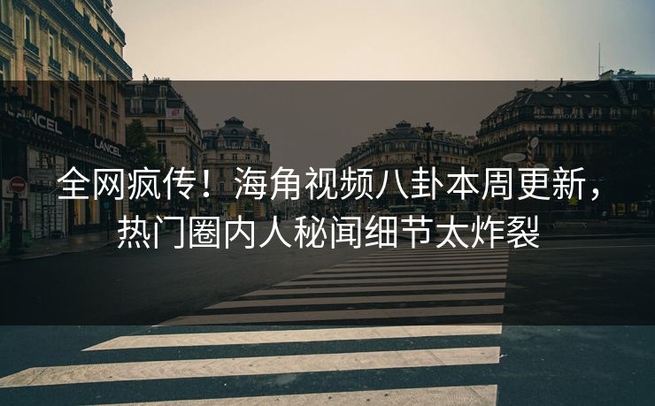 全网疯传！海角视频八卦本周更新，热门圈内人秘闻细节太炸裂