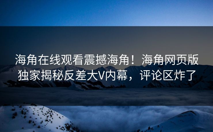 海角在线观看震撼海角！海角网页版独家揭秘反差大V内幕，评论区炸了