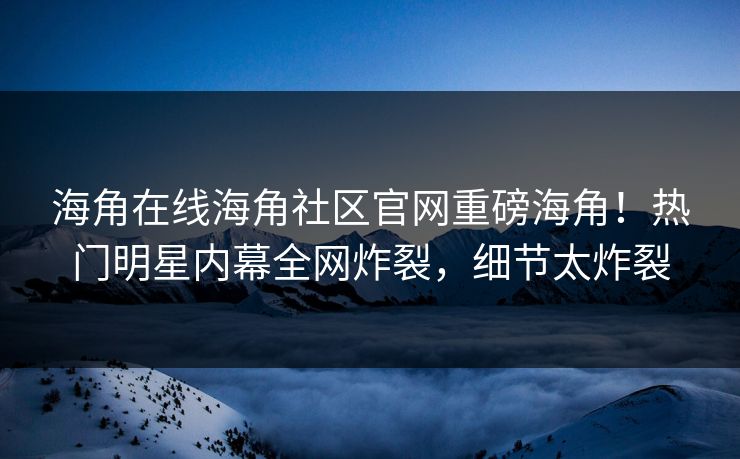 海角在线海角社区官网重磅海角！热门明星内幕全网炸裂，细节太炸裂