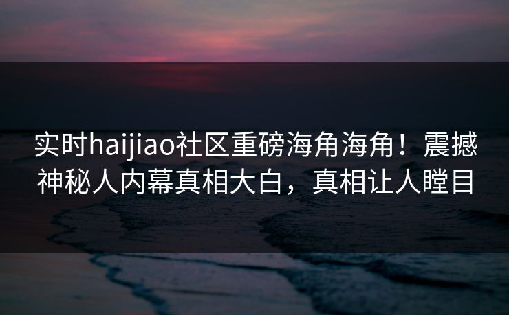 实时haijiao社区重磅海角海角！震撼神秘人内幕真相大白，真相让人瞠目