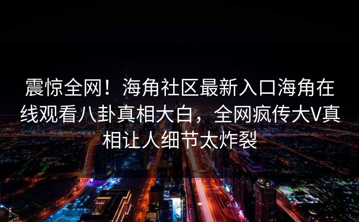 震惊全网！海角社区最新入口海角在线观看八卦真相大白，全网疯传大V真相让人细节太炸裂