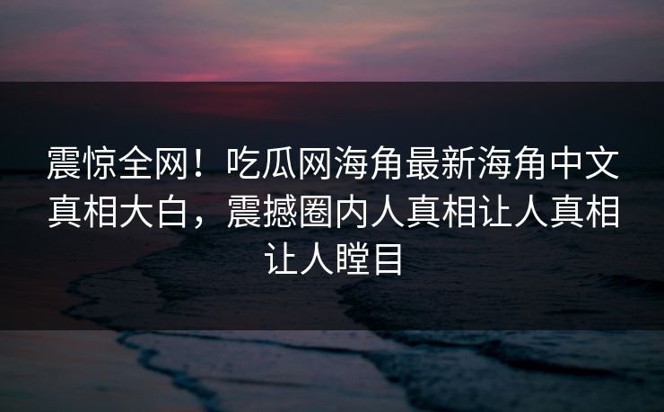 震惊全网！吃瓜网海角最新海角中文真相大白，震撼圈内人真相让人真相让人瞠目