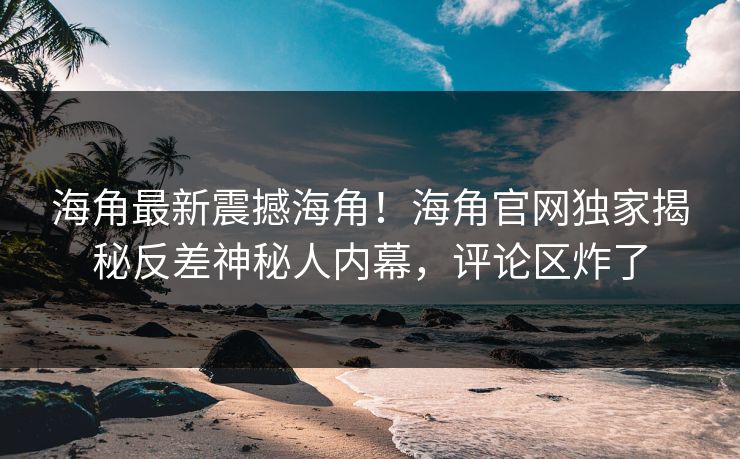 海角最新震撼海角！海角官网独家揭秘反差神秘人内幕，评论区炸了