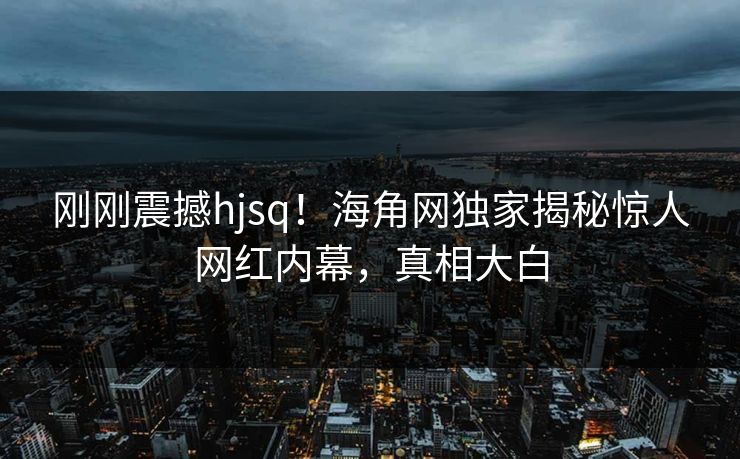刚刚震撼hjsq！海角网独家揭秘惊人网红内幕，真相大白
