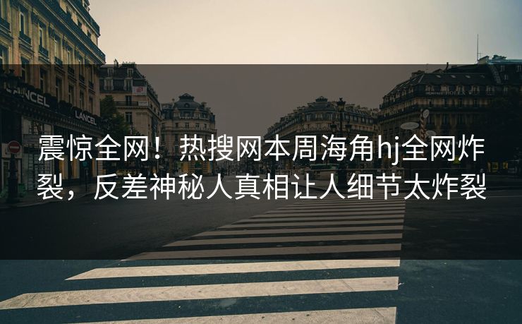 震惊全网！热搜网本周海角hj全网炸裂，反差神秘人真相让人细节太炸裂