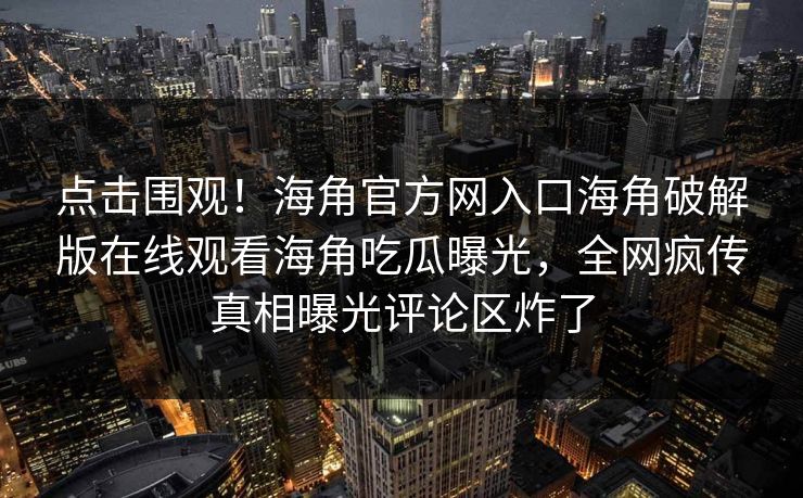 点击围观！海角官方网入口海角破解版在线观看海角吃瓜曝光，全网疯传真相曝光评论区炸了