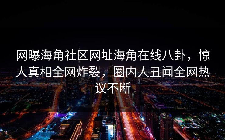 网曝海角社区网址海角在线八卦，惊人真相全网炸裂，圈内人丑闻全网热议不断