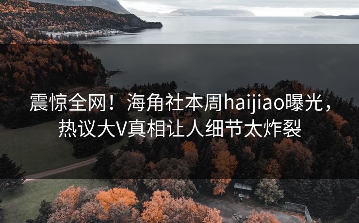 震惊全网！海角社本周haijiao曝光，热议大V真相让人细节太炸裂