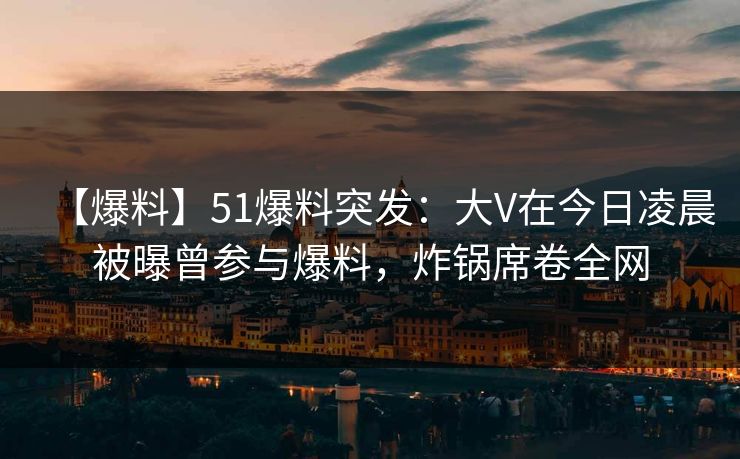 【爆料】51爆料突发：大V在今日凌晨被曝曾参与爆料，炸锅席卷全网