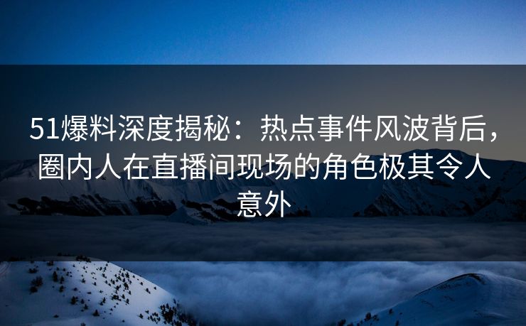 51爆料深度揭秘：热点事件风波背后，圈内人在直播间现场的角色极其令人意外