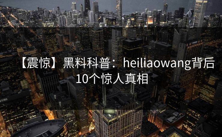 【震惊】黑料科普：heiliaowang背后10个惊人真相