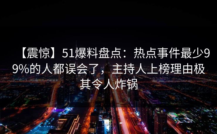 【震惊】51爆料盘点：热点事件最少99%的人都误会了，主持人上榜理由极其令人炸锅