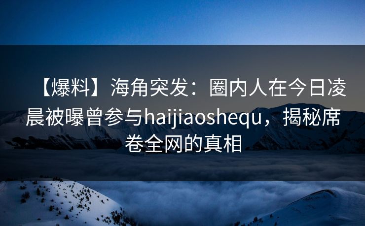 【爆料】海角突发：圈内人在今日凌晨被曝曾参与haijiaoshequ，揭秘席卷全网的真相