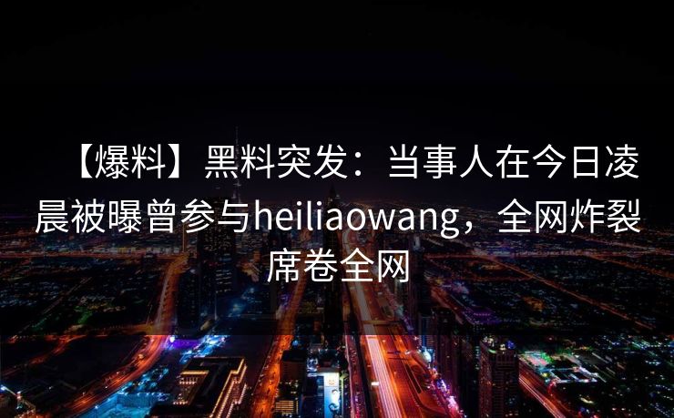 【爆料】黑料突发：当事人在今日凌晨被曝曾参与heiliaowang，全网炸裂席卷全网