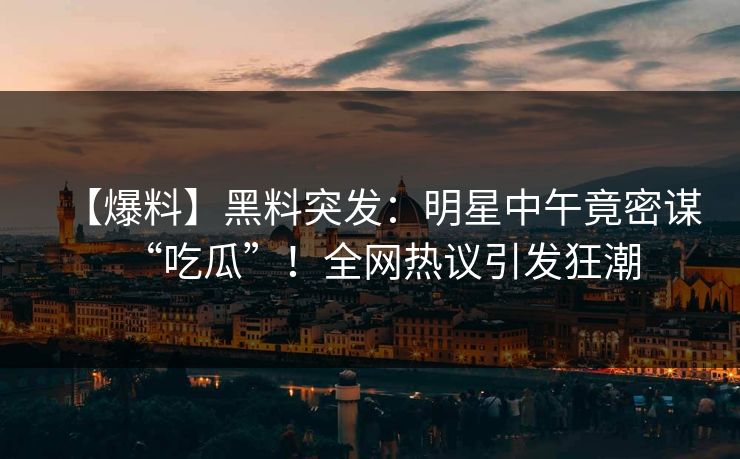 【爆料】黑料突发：明星中午竟密谋“吃瓜”！全网热议引发狂潮