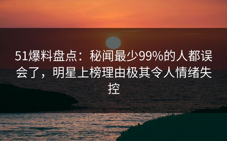 51爆料盘点：秘闻最少99%的人都误会了，明星上榜理由极其令人情绪失控