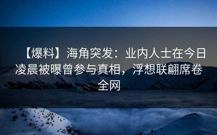 【爆料】海角突发：业内人士在今日凌晨被曝曾参与真相，浮想联翩席卷全网