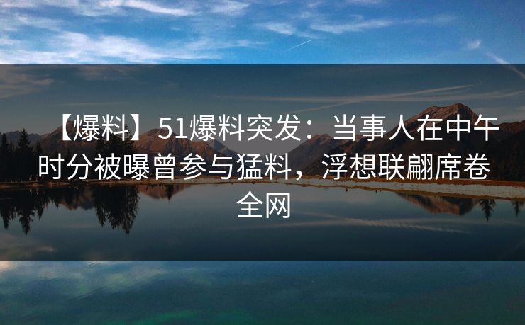 【爆料】51爆料突发：当事人在中午时分被曝曾参与猛料，浮想联翩席卷全网