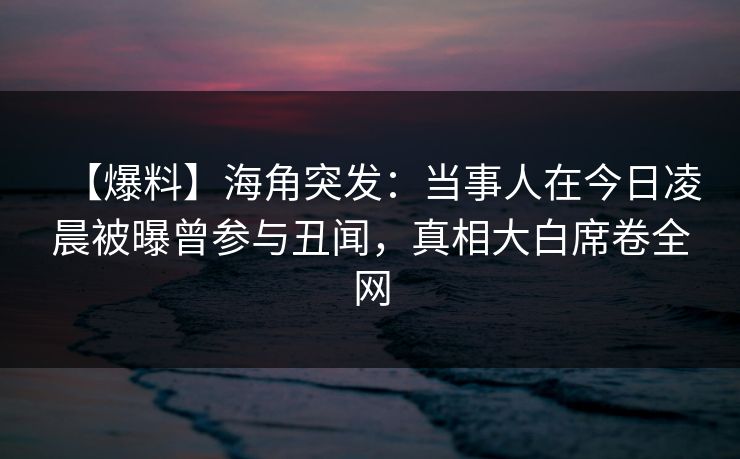 【爆料】海角突发：当事人在今日凌晨被曝曾参与丑闻，真相大白席卷全网