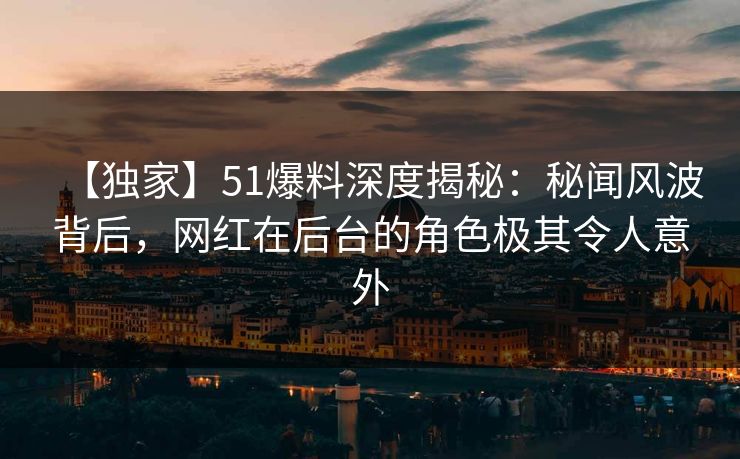 【独家】51爆料深度揭秘：秘闻风波背后，网红在后台的角色极其令人意外