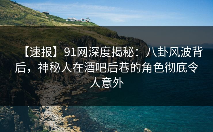 【速报】91网深度揭秘：八卦风波背后，神秘人在酒吧后巷的角色彻底令人意外