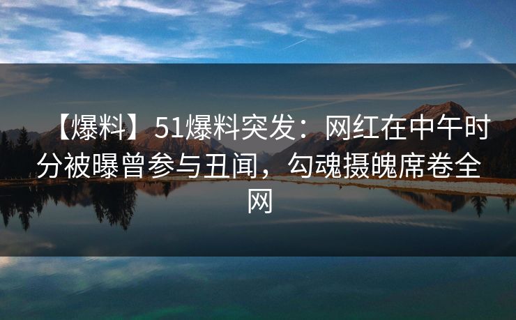 【爆料】51爆料突发：网红在中午时分被曝曾参与丑闻，勾魂摄魄席卷全网