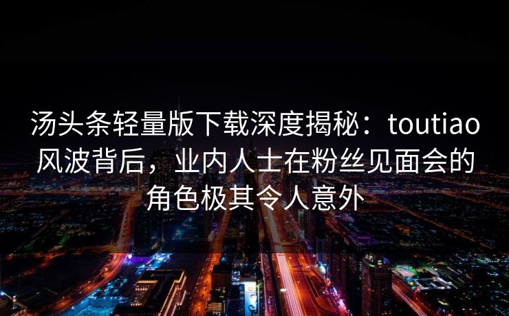 汤头条轻量版下载深度揭秘：toutiao风波背后，业内人士在粉丝见面会的角色极其令人意外