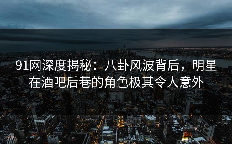 91网深度揭秘：八卦风波背后，明星在酒吧后巷的角色极其令人意外