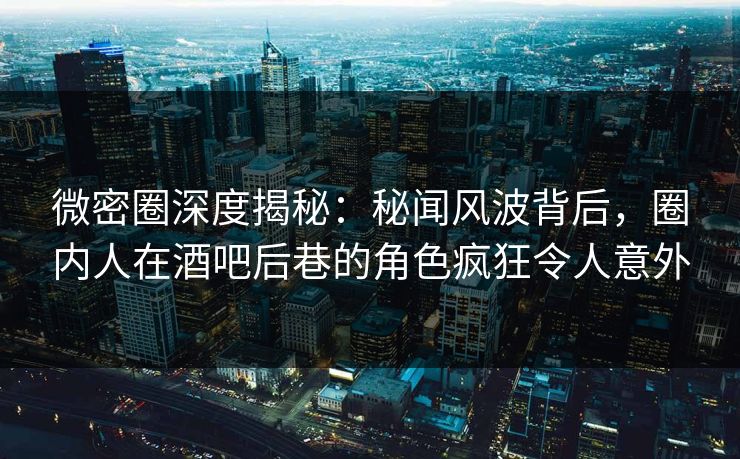 微密圈深度揭秘：秘闻风波背后，圈内人在酒吧后巷的角色疯狂令人意外