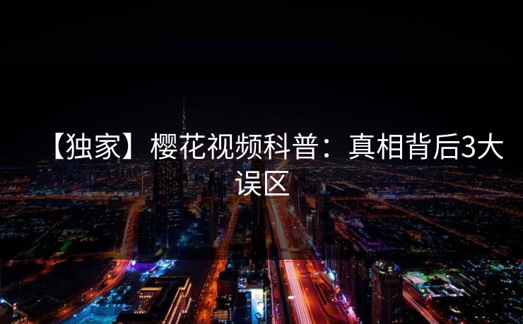 【独家】樱花视频科普：真相背后3大误区