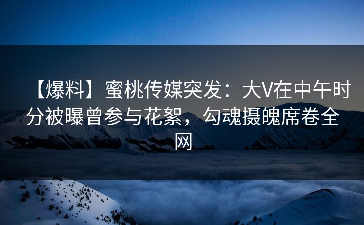 【爆料】蜜桃传媒突发：大V在中午时分被曝曾参与花絮，勾魂摄魄席卷全网
