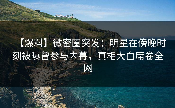 【爆料】微密圈突发：明星在傍晚时刻被曝曾参与内幕，真相大白席卷全网
