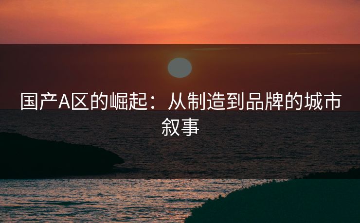 国产A区的崛起：从制造到品牌的城市叙事