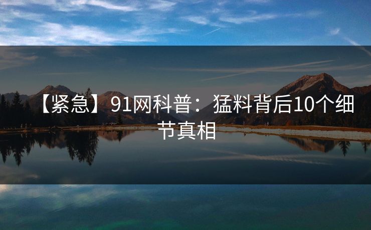 【紧急】91网科普：猛料背后10个细节真相
